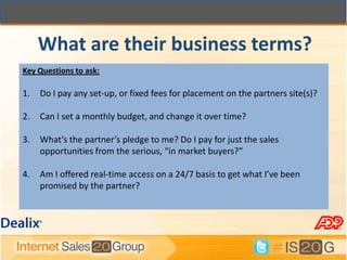 What are their business terms?
Key Questions to ask:

1.   Do I pay any set-up, or fixed fees for placement on the partners site(s)?

2.   Can I set a monthly budget, and change it over time?

3.   What’s the partner’s pledge to me? Do I pay for just the sales
     opportunities from the serious, “in market buyers?”

4.   Am I offered real-time access on a 24/7 basis to get what I’ve been
     promised by the partner?
 