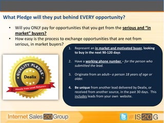 What Pledge will they put behind EVERY opportunity?
  • Will you ONLY pay for opportunities that you get from the serious and “in
    market” buyers?
  • How easy is the process to exchange opportunities that are not from
    serious, in market buyers?
                                 1. Represent an in market and motivated buyer, looking
                                    to buy in the next 90-120 days

                                 2. Have a working phone number – for the person who
                                    submitted the lead.

                                 3. Originate from an adult– a person 18 years of age or
                                    older.

                                 4. Be unique from another lead delivered by Dealix, or
                                    received from another source, in the past 30 days. This
                                    includes leads from your own website.
 