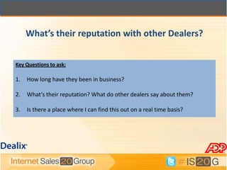 What’s their reputation with other Dealers?


Key Questions to ask:

1.   How long have they been in business?

2.   What‘s their reputation? What do other dealers say about them?

3.   Is there a place where I can find this out on a real time basis?
 