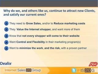 Why do we, and others like us, continue to attract new Clients,
and satisfy our current ones?

 1 They need to Grow Sales, and/or to Reduce marketing costs

 2 They Value the Internet shopper, and want more of them

 3 Know that not every shopper will come to their website

 4 Want Control and Flexibility in their marketing program(s)

 5 Want to minimize the work, and the risk, with a proven partner
 