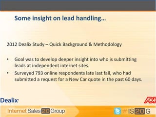 Some insight on lead handling…


2012 Dealix Study – Quick Background & Methodology

•   Goal was to develop deeper insight into who is submitting
    leads at independent internet sites.
•   Surveyed 793 online respondents late last fall, who had
    submitted a request for a New Car quote in the past 60 days.
 