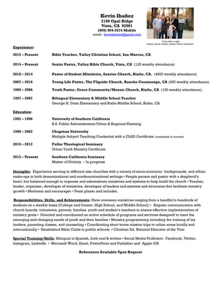 Kevin Ibañez
2160 Opal Ridge
Vista, CA 92081
(909) 904-2674 Mobile
email: kevinibanez@gmail.com
From Left to right:
Joshua, Jacob, Andria, Jasmin, Kevin and James
Experience:
2015 – Present Bible Teacher, Valley Christian School, San Marcos, CA
2014 – Present Senior Pastor, Valley Bible Church, Vista, CA (125 weekly attendance)
2010 – 2014 Pastor of Student Ministries, Sunrise Church, Rialto, CA. (4600 weekly attendance)
2007 – 2010 Young Life Pastor, The Flipside Church, Rancho Cucamonga, CA (450 weekly attendance)
1999 – 2006 Youth Pastor, Grace Community/Mosaic Church, Rialto, CA (100 weekly attendance).
1997 – 2007 Bilingual Elementary & Middle School Teacher
George H. Dunn Elementary and Rialto Middle School, Rialto, CA
Education:
1992 – 1996 University of Southern California
B.S. Public Administration/Urban & Regional Planning
1998 – 2002 Chapman University
Multiple Subject Teaching Credential with a CLAD Certificate (credential is current)
2010 – 2012 Fuller Theological Seminary
Urban Youth Ministry Certificate
2015 – Present Southern California Seminary
Master of Divinity – In progress
Strengths: Experience serving in different size churches with a variety of socio-economic backgrounds, and ethnic
make-ups in both denominational and nondenominational settings ▪ People person and pastor with a shepherd’s
heart, but balanced enough to organize and administrate ministries and systems to help build the church ▪ Teacher,
leader, organizer, developer of ministries, developer of leaders and systems and structures that facilitate ministry
growth ▪ Motivator and encourager ▪ Team player and includer.
Responsibilities, Skills, and Achievements: Have overseen ministries ranging from a handful to hundreds of
students on a weekly basis (College and Career, High School, and Middle School) ▪ Regular communication with
church boards, volunteers, parents, families, youth and student’s teachers to ensure effective implementation of
ministry goals ▪ Directed and coordinated an active schedule of programs and services designed to meet the
emerging and changing needs of youth and their families ▪ Ministry programming including the training of lay
leaders, parenting classes, and counseling ▪ Coordinating short terms mission trips to urban areas locally and
internationally ▪ Established Bible Clubs in public schools ▪ Christian Ed. National Educator of the Year
Special Training/Skills: Bilingual in Spanish, both oral & written ▪ Social Media Proficient: Facebook, Twitter,
Instagram, LinkedIn ▪ Microsoft Word, Excel, PowerPoint and Publisher and Apple iOS
References Available Upon Request
 