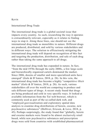 Kevin
International Drug Trade
The international drug trade is a global societal issue that
impacts every country. As such, researching the way it operates
is extraordinarily relevant, especially as it relates to finding
ways to stop it. Along these lines, one should not see the
international drug trade as monolithic in nature. Different drugs
are produced, distributed, and sold by various stakeholders and
in different ways. The solution to efficaciously mitigating the
international drug trade will depend on recognition of this fact
and targeting the production, distribution, and sale of each drug
rather than taking the same approach to all drugs.
The international drug trade has expanded in nature. In fact,
“from the mid 1970s through the early 2000s, a few large-scale
and hierarchically organized cartels dominated the market.
Since 2006, dozens of smaller and more-specialized units have
emerged” (Golz & D’Amico, 2018, p. 28). In this vein, the
international drug trade has become a highly “competitive illicit
market” (Golz & D’Amico, 2018, p. 28). As such, various
stakeholders all over the world are competing to produce and
sale different types of drugs. A recent study found that drugs
are being produced and sold in very specific ways. It looked at
available information from the Tor web browser, which is
commonly used as part of the so-called dark web, and
“employed geovisualization and exploratory spatial data
analysis to examine drug distributions of heroin, cocaine, new
psychoactive substances” (Dolliver, Ericson, & Love, 2018, p.
45). Perhaps surprisingly, the study found that “globally, heroin
and cocaine markets were found to be almost exclusively retail
based, while new psychoactive substances and prescription
drugs were sold from countries with established pharmaceutical
 