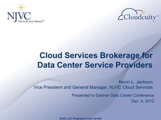 Cloud Services Brokerage for
 Data Center Service Providers
                                       Kevin L. Jackson
Vice President and General Manager, NJVC Cloud Services
                    Presented to Gartner Data Center Conference
                                                   Dec. 4, 2012



           NJVC, LLC Proprietary Data. Do Not
 