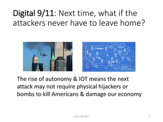 Digital 9/11: Next time, what if the
attackers never have to leave home?
The rise of autonomy & IOT means the next
attack may not require physical hijackers or
bombs to kill Americans & damage our economy
Kevin Mireles 1
 