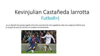 Kevinjulian Castañeda larrotta
Futboll=)
es un deporte de equipo jugado entre dos conjuntos de once jugadores cada uno y algunos árbitros que
se ocupan de que las normas se cumplan correctamente.
 