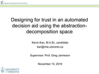 Cognitive Engineering Laboratory
Designing for trust in an automated
decision aid using the abstraction-
decomposition space
Kevin Kan, M.A.Sc. candidate
kan@mie.utoronto.ca
Supervisor: Prof. Greg Jamieson
November 13, 2010
 