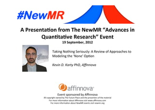 A	
  Presenta*on	
  from	
  The	
  NewMR	
  “Advances	
  in	
  
Quan*ta*ve	
  Research”	
  Event	
  
19	
  September,	
  2012	
  
Event	
  sponsored	
  by	
  Aﬃnnova	
  
All	
  copyright	
  owned	
  by	
  The	
  Future	
  Place	
  and	
  the	
  presenters	
  of	
  the	
  material	
  
For	
  more	
  informa=on	
  about	
  Aﬃnnova	
  visit	
  www.aﬃnnova.com	
  
For	
  more	
  informa=on	
  about	
  NewMR	
  events	
  visit	
  newmr.org	
  
Taking	
  Nothing	
  Seriously:	
  A	
  Review	
  of	
  Approaches	
  to	
  
Modeling	
  the	
  ‘None’	
  Op=on	
  
	
  
Kevin	
  D.	
  Karty	
  PhD,	
  Aﬃnnova 	
   	
   	
  	
  
 