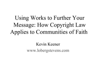 Using Works to Further Your Message: How Copyright Law Applies to Communities of Faith  Kevin Keener www.lobergstevens.com 