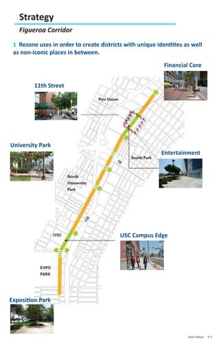 Strategy
   Figueroa Corridor
 1 Rezone uses in order to create districts with unique identities as well
 as non-iconic places in between.
                                                           Financial Core


         11th Street




University Park
                                                          Entertainment




                                          USC Campus Edge




Exposition Park




                                                                    Kevin Kohan   P. 5
 