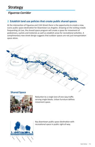 Strategy
 Figueroa Corridor

2 Establish land use policies that create public shared spaces
At the intersection of Figueroa and 11th Street there is the opportunity to create a new,
iconic public space destination for Downtown Los Angeles. Drawing on the visiting crowds
frequenting LA Live, the shared space program will create a space for movement of
pedestrians, cyclists and motorists as well as establish areas for recreational activities. A
complimentary new street design suggests that outdoor spaces are not just transportation
space alone.




   Shared Space
                                Reduction to a single lane of one-way traffic
                                serving single blocks. Urban furniture defines
                                movement space.




                                Key downtown public space destination with
                                recreational space in public right-of-way.




                                                                                      Kevin Kohan   P. 6
 