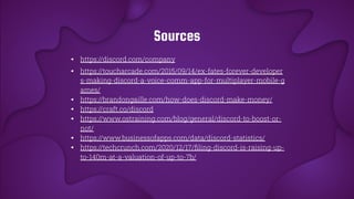 Sources
◂ https://discord.com/company
◂ https://toucharcade.com/2015/09/14/ex-fates-forever-developer
s-making-discord-a-voice-comm-app-for-multiplayer-mobile-g
ames/
◂ https://brandongaille.com/how-does-discord-make-money/
◂ https://craft.co/discord
◂ https://www.ostraining.com/blog/general/discord-to-boost-or-
not/
◂ https://www.businessofapps.com/data/discord-statistics/
◂ https://techcrunch.com/2020/12/17/ﬁling-discord-is-raising-up-
to-140m-at-a-valuation-of-up-to-7b/
 