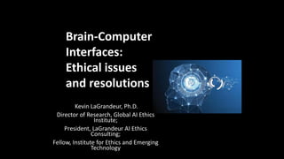 Brain-Computer Interface Projects:
Literature, Reality, and Cultural Implications
Brain-Computer Interface Projects:
Literature, Reality, and Cultural Implications
Brain-Computer Interface Projects:
Literature, Reality, and Cultural Implications
Kevin LaGrandeur, Ph.D.
Director of Research, Global AI Ethics
Institute;
President, LaGrandeur AI Ethics
Consulting;
Fellow, Institute for Ethics and Emerging
Technology
Brain-Computer
Interfaces:
Ethical issues
and resolutions
 
