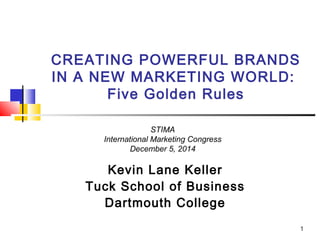 CREATING POWERFUL BRANDS 
IN A NEW MARKETING WORLD: 
Five Golden Rules 
Kevin Lane Keller 
Tuck School of Business 
Dartmouth College 
1 
STIMA 
International Marketing Congress 
December 5, 2014 
 