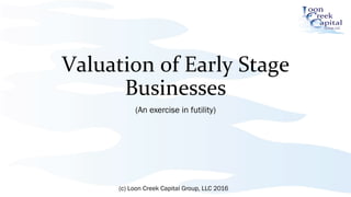 Valuation	
  of	
  Early	
  Stage	
  
Businesses	
  
(An exercise in futility)
(c) Loon Creek Capital Group, LLC 2016
 