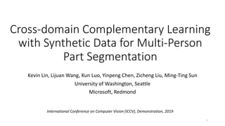 Cross-domain Complementary Learning
with Synthetic Data for Multi-Person
Part Segmentation
Kevin Lin, Lijuan Wang, Kun Luo, Yinpeng Chen, Zicheng Liu, Ming-Ting Sun
University of Washington, Seattle
Microsoft, Redmond
International Conference on Computer Vision (ICCV), Demonstration, 2019
1
 