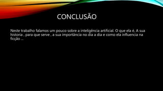 CONCLUSÃO
Neste trabalho falamos um pouco sobre a inteligência artificial. O que ela é, A sua
historia , para que serve , a sua importância no dia a dia e como ela influencia na
ficção ...
 