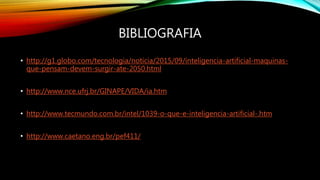 BIBLIOGRAFIA
• http://g1.globo.com/tecnologia/noticia/2015/09/inteligencia-artificial-maquinas-
que-pensam-devem-surgir-ate-2050.html
• http://www.nce.ufrj.br/GINAPE/VIDA/ia.htm
• http://www.tecmundo.com.br/intel/1039-o-que-e-inteligencia-artificial-.htm
• http://www.caetano.eng.br/pef411/
 