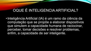 OQUE É INTELIGENCIA ARTIFICIAL?
•Inteligência Artificial (IA) é um ramo da ciência da
computação que se propõe a elaborar dispositivos
que simulem a capacidade humana de raciocinar,
perceber, tomar decisões e resolver problemas,
enfim, a capacidade de ser inteligente.
 