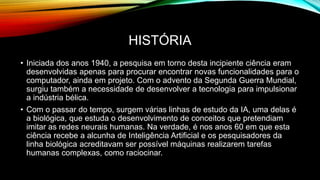HISTÓRIA
• Iniciada dos anos 1940, a pesquisa em torno desta incipiente ciência eram
desenvolvidas apenas para procurar encontrar novas funcionalidades para o
computador, ainda em projeto. Com o advento da Segunda Guerra Mundial,
surgiu também a necessidade de desenvolver a tecnologia para impulsionar
a indústria bélica.
• Com o passar do tempo, surgem várias linhas de estudo da IA, uma delas é
a biológica, que estuda o desenvolvimento de conceitos que pretendiam
imitar as redes neurais humanas. Na verdade, é nos anos 60 em que esta
ciência recebe a alcunha de Inteligência Artificial e os pesquisadores da
linha biológica acreditavam ser possível máquinas realizarem tarefas
humanas complexas, como raciocinar.
 