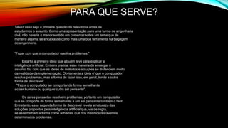 PARA QUE SERVE?
Talvez essa seja a primeira questão de relevância antes de
estudarmos o assunto. Como uma apresentação para uma turma de engenharia
civil, não haveria o menor sentido em comentar sobre um tema que de
maneira alguma se encaixasse como mais uma boa ferramenta na bagagem
do engenheiro.
"Fazer com que o computador resolva problemas."
Esta foi a primeira ideia que alguém teve para explicar a
inteligência artificial. Embora pratica, essa maneira de enxergar o
assunto faz com que as ideias de métodos e soluções se distanciem muito
da realidade da implementação. Obviamente a ideia e' que o computador
resolva problemas, mas a forma de fazer isso, em geral, tende a outra
forma de descrever:
"Fazer o computador se comportar de forma semelhante
ao ser humano ou qualquer outro ser pensante".
Os seres pensantes resolvem problemas, portanto um computador
que se comporte de forma semelhante a um ser pensante também o fará'.
Entretanto, essa segunda forma de descrever revela a natureza das
soluções propostas pela inteligência artificial que, via de regra,
se assemelham a forma como achamos que nos mesmos resolvemos
determinados problemas.
 