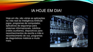 IA HOJE EM DIA!
Hoje em dia, são várias as aplicações
na vida real da Inteligência Artificial:
jogos, programas de computador,
aplicativos de segurança para
sistemas informacionais, robótica
(robôs auxiliares), dispositivos para
reconhecimentos de escrita a mão e
reconhecimento de voz, programas
de diagnósticos médicos e muito
mais.
 