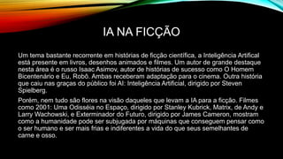 IA NA FICÇÃO
Um tema bastante recorrente em histórias de ficção científica, a Inteligência Artifical
está presente em livros, desenhos animados e filmes. Um autor de grande destaque
nesta área é o russo Isaac Asimov, autor de histórias de sucesso como O Homem
Bicentenário e Eu, Robô. Ambas receberam adaptação para o cinema. Outra história
que caiu nas graças do público foi AI: Inteligência Artificial, dirigido por Steven
Spielberg.
Porém, nem tudo são flores na visão daqueles que levam a IA para a ficção. Filmes
como 2001: Uma Odisséia no Espaço, dirigido por Stanley Kubrick, Matrix, de Andy e
Larry Wachowski, e Exterminador do Futuro, dirigido por James Cameron, mostram
como a humanidade pode ser subjugada por máquinas que conseguem pensar como
o ser humano e ser mais frias e indiferentes a vida do que seus semelhantes de
carne e osso.
 