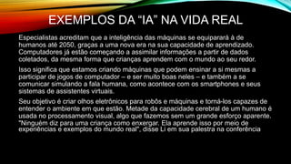 EXEMPLOS DA “IA” NA VIDA REAL
Especialistas acreditam que a inteligência das máquinas se equiparará à de
humanos até 2050, graças a uma nova era na sua capacidade de aprendizado.
Computadores já estão começando a assimilar informações a partir de dados
coletados, da mesma forma que crianças aprendem com o mundo ao seu redor.
Isso significa que estamos criando máquinas que podem ensinar a si mesmas a
participar de jogos de computador – e ser muito boas neles – e também a se
comunicar simulando a fala humana, como acontece com os smartphones e seus
sistemas de assistentes virtuais.
Seu objetivo é criar olhos eletrônicos para robôs e máquinas e torná-los capazes de
entender o ambiente em que estão. Metade da capacidade cerebral de um humano é
usada no processamento visual, algo que fazemos sem um grande esforço aparente.
"Ninguém diz para uma criança como enxergar. Ela aprende isso por meio de
experiências e exemplos do mundo real", disse Li em sua palestra na conferência
 