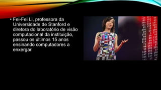 • Fei-Fei Li, professora da
Universidade de Stanford e
diretora do laboratório de visão
computacional da instituição,
passou os últimos 15 anos
ensinando computadores a
enxergar.
 