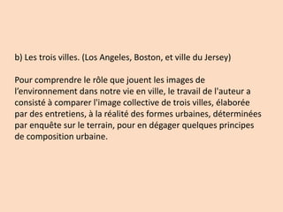 b) Les trois villes. (Los Angeles, Boston, et ville du Jersey)
Pour comprendre le rôle que jouent les images de
l’environnement dans notre vie en ville, le travail de l'auteur a
consisté à comparer l'image collective de trois villes, élaborée
par des entretiens, à la réalité des formes urbaines, déterminées
par enquête sur le terrain, pour en dégager quelques principes
de composition urbaine.
 