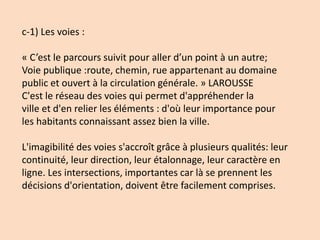 c-1) Les voies :
« C’est le parcours suivit pour aller d’un point à un autre;
Voie publique :route, chemin, rue appartenant au domaine
public et ouvert à la circulation générale. » LAROUSSE
C'est le réseau des voies qui permet d'appréhender la
ville et d'en relier les éléments : d'où leur importance pour
les habitants connaissant assez bien la ville.
L'imagibilité des voies s'accroît grâce à plusieurs qualités: leur
continuité, leur direction, leur étalonnage, leur caractère en
ligne. Les intersections, importantes car là se prennent les
décisions d'orientation, doivent être facilement comprises.
 
