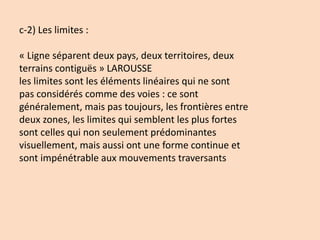 c-2) Les limites :
« Ligne séparent deux pays, deux territoires, deux
terrains contiguës » LAROUSSE
les limites sont les éléments linéaires qui ne sont
pas considérés comme des voies : ce sont
généralement, mais pas toujours, les frontières entre
deux zones, les limites qui semblent les plus fortes
sont celles qui non seulement prédominantes
visuellement, mais aussi ont une forme continue et
sont impénétrable aux mouvements traversants
 