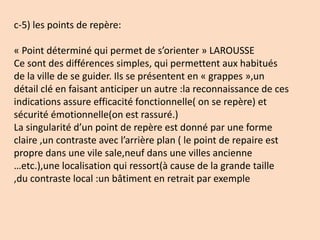 c-5) les points de repère:
« Point déterminé qui permet de s’orienter » LAROUSSE
Ce sont des différences simples, qui permettent aux habitués
de la ville de se guider. Ils se présentent en « grappes »,un
détail clé en faisant anticiper un autre :la reconnaissance de ces
indications assure efficacité fonctionnelle( on se repère) et
sécurité émotionnelle(on est rassuré.)
La singularité d’un point de repère est donné par une forme
claire ,un contraste avec l’arrière plan ( le point de repaire est
propre dans une vile sale,neuf dans une villes ancienne
…etc.),une localisation qui ressort(à cause de la grande taille
,du contraste local :un bâtiment en retrait par exemple
 