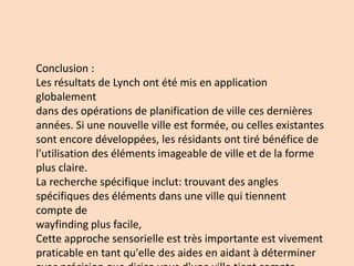 Conclusion :
Les résultats de Lynch ont été mis en application
globalement
dans des opérations de planification de ville ces dernières
années. Si une nouvelle ville est formée, ou celles existantes
sont encore développées, les résidants ont tiré bénéfice de
l'utilisation des éléments imageable de ville et de la forme
plus claire.
La recherche spécifique inclut: trouvant des angles
spécifiques des éléments dans une ville qui tiennent
compte de
wayfinding plus facile,
Cette approche sensorielle est très importante est vivement
praticable en tant qu'elle des aides en aidant à déterminer
 