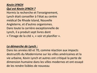 Kevin LYNCH
Qui est Kevin LYNCH ?
Hormis la recherche et l'enseignement,
Lynch était conseiller à l'état au centre
médical De Rhode Island, Nouvelle
Angleterre, et d'autres organismes.
Dans toute la carrière exceptionnelle de
Lynch, il a produit sept livres dont
« l’image de la cité », « voir et planifier ».
La démarche de Lynch :
Dans les années 60 et 70, comme réaction aux impacts
destructifs du Modernisme sur les villes américaines et la
vie urbaine, Kevin Lynch et autres ont critiqué la perte de
dimension humaine dans les villes modernes et ont essayé
de les rendre lisibles de nouveau
 