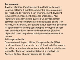 Ses ouvrages :
1-Voir et planifier. L'aménagement qualitatif de l'espace :
L'auteur s'attache à montrer comment la prise en compte
des réactions de l'homme à son environnement devraient
influencer l'aménagement des zones urbanisées. Pour
l'auteur, toute analyse de la qualité d'un environnement
commence par la compréhension d'un paysage donné (son
histoire, ses habitants, leur culture et leur économie politique).
Il s'agit d'élaborer un langage approprié à ce type d'analyse
mais aussi de préciser le niveau d'intervention ( local ou
régional) à partir duquel une politique qualitative doit être
menée.
2- l'image de la ville:
Dans son travail le plus célèbre, l'image de la ville (1960)
Lynch décrit une étude de cinq ans où il traite de l’apparence
des villes, de son importance éventuelle et des possibilités de
la modifier Dans son expérimentation, il a employé Los
Angeles, Boston, et Jersey comme cas d’étude.
 