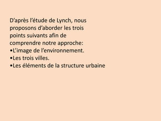 D’après l’étude de Lynch, nous
proposons d’aborder les trois
points suivants afin de
comprendre notre approche:
•L’image de l’environnement.
•Les trois villes.
•Les éléments de la structure urbaine
 