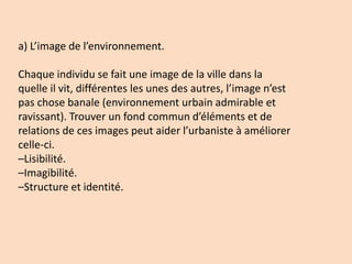 a) L’image de l’environnement.
Chaque individu se fait une image de la ville dans la
quelle il vit, différentes les unes des autres, l’image n’est
pas chose banale (environnement urbain admirable et
ravissant). Trouver un fond commun d’éléments et de
relations de ces images peut aider l’urbaniste à améliorer
celle-ci.
–Lisibilité.
–Imagibilité.
–Structure et identité.
 