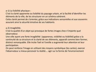 a-1) La lisibilité physique :
C’est la clarté apparente ou lisibilité du paysage urbain, et la facilité d’identifier les
éléments de la ville, de les structurer en un schéma cohérent.
Cette clarté permet de s’orienter, grâce aux indications sensorielles et aux souvenirs
assurant ainsi la sécurité émotive de ses habitants
a-2) Imagibilité.
C’est la qualité d’un objet qui provoque de fortes images chez n’importe quel
observateur.
Une ville ayant une forte imagibilité (apparence, visibilité ou lisibilité) grâce a la
continuité de sa structure et la clarté de ses éléments, apparaît comme bien former,
distinct remarquable. Elle incite l’œil et l’oreille a augmenté leur attention et leur
participation.
On peut renforce l’image en utilisant des moyens symbolique (les cartes), exercer
l’observateur a mieux percevoir la réalité…. agir sur la forme de l’environnement
 