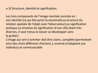 a-3) Structure, identité et signification:
Les trois composants de l’image mentale consiste en :
son identité (ce qui fait qu’on la reconnaît),sa structure (la
relation spatiale de l’objet avec l’observateur),sa signification
pratique ou émotive (la signification d’une ville étant très
diverses, il vaut mieux la laisser se développer sans
la guider).
L’image qui sert à orienter doit être claire, complète (permettant
ainsi des choix différents d’actions.), ouverte (s’adaptant aux
individus) et communicable
 