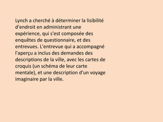 Lynch a cherché à déterminer la lisibilité
d'endroit en administrant une
expérience, qui s'est composée des
enquêtes de questionnaire, et des
entrevues. L'entrevue qui a accompagné
l'aperçu a inclus des demandes des
descriptions de la ville, avec les cartes de
croquis (un schéma de leur carte
mentale), et une description d'un voyage
imaginaire par la ville.
 
