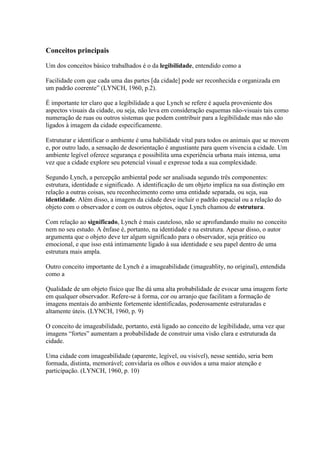 Conceitos principais
Um dos conceitos básico trabalhados é o da legibilidade, entendido como a
Facilidade com que cada uma das partes [da cidade] pode ser reconhecida e organizada em
um padrão coerente” (LYNCH, 1960, p.2).
É importante ter claro que a legibilidade a que Lynch se refere é aquela proveniente dos
aspectos visuais da cidade, ou seja, não leva em consideração esquemas não-visuais tais como
numeração de ruas ou outros sistemas que podem contribuir para a legibilidade mas não são
ligados à imagem da cidade especificamente.
Estruturar e identificar o ambiente é uma habilidade vital para todos os animais que se movem
e, por outro lado, a sensação de desorientação é angustiante para quem vivencia a cidade. Um
ambiente legível oferece segurança e possibilita uma experiência urbana mais intensa, uma
vez que a cidade explore seu potencial visual e expresse toda a sua complexidade.
Segundo Lynch, a percepção ambiental pode ser analisada segundo três componentes:
estrutura, identidade e significado. A identificação de um objeto implica na sua distinção em
relação a outras coisas, seu reconhecimento como uma entidade separada, ou seja, sua
identidade. Além disso, a imagem da cidade deve incluir o padrão espacial ou a relação do
objeto com o observador e com os outros objetos, oque Lynch chamou de estrutura.
Com relação ao significado, Lynch é mais cauteloso, não se aprofundando muito no conceito
nem no seu estudo. A ênfase é, portanto, na identidade e na estrutura. Apesar disso, o autor
argumenta que o objeto deve ter algum significado para o observador, seja prático ou
emocional, e que isso está intimamente ligado à sua identidade e seu papel dentro de uma
estrutura mais ampla.
Outro conceito importante de Lynch é a imageabilidade (imageablity, no original), entendida
como a
Qualidade de um objeto físico que lhe dá uma alta probabilidade de evocar uma imagem forte
em qualquer observador. Refere-se à forma, cor ou arranjo que facilitam a formação de
imagens mentais do ambiente fortemente identificadas, poderosamente estruturadas e
altamente úteis. (LYNCH, 1960, p. 9)
O conceito de imageabilidade, portanto, está ligado ao conceito de legibilidade, uma vez que
imagens “fortes” aumentam a probabilidade de construir uma visão clara e estruturada da
cidade.
Uma cidade com imageabilidade (aparente, legível, ou visível), nesse sentido, seria bem
formada, distinta, memorável; convidaria os olhos e ouvidos a uma maior atenção e
participação. (LYNCH, 1960, p. 10)

 