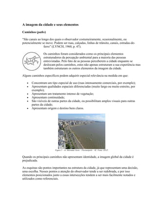 A imagem da cidade e seus elementos
Caminhos (paths)
“São canais ao longo dos quais o observador costumeiramente, ocasionalmente, ou
potencialmente se move. Podem ser ruas, calçadas, linhas de trânsito, canais, estradas-deferro” (LYNCH, 1960, p. 47).
Os caminhos foram considerados como os principais elementos
estruturadores da percepção ambiental para a maioria das pessoas
entrevistadas. Pelo fato de as pessoas perceberem a cidade enquanto se
deslocam pelos caminhos, estes não apenas estruturam a sua experiência mas
também estruturam os outros elementos da imagem da cidade.
Alguns caminhos específicos podem adquirir especial relevância na medida em que:
Concentram um tipo especial de uso (ruas intensamente comerciais, por exemplo);
Apresentam qualidades espaciais diferenciadas (muito largo ou muito estreito, por
exemplo);
Apresentam um tratamento intenso de vegetação;
Apresentam continuidade;
São visíveis de outras partes da cidade, ou possibilitam amplos visuais para outras
partes da cidade;
Apresentam origem e destino bem claros.

Figura 1 – Av. Beiramar Norte – Florianópolis – SC. Fonte: IPUF.

Quando os principais caminhos não apresentam identidade, a imagem global da cidade é
prejudicada.
As esquinas são pontos importantes na estrutura da cidade, já que representam uma decisão,
uma escolha. Nesses pontos a atenção do observador tende a ser redobrada, e por isso
elementos posicionados junto a essas intersecções tendem a ser mais facilmente notados e
utilizados como referenciais.

 