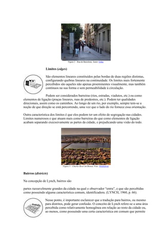 Figura 2 – Rua de Barcelona. Autor: Giika.

Limites (edges)
São elementos lineares constituídos pelas bordas de duas regiões distintas,
configurando quebras lineares na continuidade. Os limites mais fortemente
percebidos são aqueles não apenas proeminentes visualmente, mas também
contínuos na sua forma e sem permeabilidade à circulação.
Podem ser considerados barreiras (rios, estradas, viadutos, etc.) ou como
elementos de ligação (praças lineares, ruas de predestres, etc.). Podem ter qualidades
direcionais, assim como os caminhos. Ao longo de um rio, por exemplo, sempre tem-se a
noção de que direção se está percorrendo, uma vez que o lado do rio fornece essa orientação.
Outra característica dos limites é que eles podem ter um efeito de segregação nas cidades.
Limites numerosos e que atuam mais como barreiras do que como elementos de ligação
acabam separando execssivamente as partes da cidade, e prejudicando uma visão do todo.

Figura 3 – Charles River em Boston. Foto: WiliHybrid.

Bairros (districts)
Na concepção de Lynch, bairros são
partes razoavelmente grandes da cidade na qual o observador “entra”, e que são percebidas
como possuindo alguma característica comum, identificadora. (LYNCH, 1960, p. 66).
Nesse ponto, é importante esclarecer que a tradução para bairros, ou mesmo
para distritos, pode gerar confusão. O conceito de Lynch refere-se a uma área
percebida como relativamente homogênea em relação ao resto da cidade ou,
ao menos, como possuindo uma certa característica em comum que permite

 