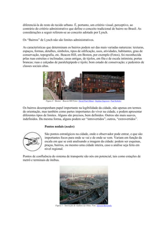 diferenciá-la do resto do tecido urbano. É, portanto, um critério visual, perceptivo, ao
contrário do critério administrativo que define o conceito tradicional de bairro no Brasil. As
considerações a seguir referem-se ao conceito adotado por Lynch.
Os “Bairros” de Lynch não são limites administrativos.
As características que determinam os bairros podem ser das mais variadas naturezas: texturas,
espaços, formas, detalhes, símbolos, tipos de edificação, usos, atividades, habitantes, grau de
conservação, topografia, etc. Beacon Hill, em Boston, por exemplo (Fotos), foi reconhecida
prlas ruas estreitas e inclinadas; casas antigas, de tijolos, em fita e de escala intimista; portas
brancas; ruas e calçadas de paralelepípedo e tijolo; bom estado de conservação; e pedestres de
classes sociais altas.

Figura 4 – Boston – Beacon Hill.Fotos: David Paul Ohmer; Stephan Segraves; Paul Keheler.

Os bairros desempenham papel importante na legibilidade da cidade, não apenas em termos
de orientação, mas também como partes importantes do viver na cidade, e podem apresentar
diferentes tipos de limites. Alguns são precisos, bem definidos. Outros são mais suaves,
indefinidos. Da mesma forma, alguns podem ser “introvertidos”; outros, “extrovertidos”.
Pontos nodais (nodes)
São pontos estratégicos na cidade, onde o observador pode entrar, e que são
importantes focos para onde se vai e de onde se vem. Variam em função da
escala em que se está analisando a imagem da cidade: podem ser esquinas,
praças, bairros, ou mesmo uma cidade inteira, caso a análise seja feita em
nível regional.
Pontos de confluência do sistema de transporte são nós em potencial, tais como estações de
metrô e terminais de ônibus.

Figura 5 – Interseção de viadutos na China. Foto: Edward Burtynsky.

 