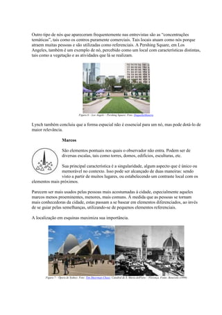 Outro tipo de nós que apareceram frequentemente nas entrevistas são as “concentrações
temáticas”, tais como os centros puramente comerciais. Tais locais atuam como nós porque
atraem muitas pessoas e são utilizadas como referenciais. A Pershing Square, em Los
Angeles, também é um exemplo de nó, percebido como um local com características distintas,
tais como a vegetação e as atividades que lá se realizam.

Figura 6 – Los Angele – Pershing Square. Foto: DaquellaManera.

Lynch também concluiu que a forma espacial não é essencial para um nó, mas pode dotá-lo de
maior relevância.
Marcos
São elementos pontuais nos quais o observador não entra. Podem ser de
diversas escalas, tais como torres, domos, edifícios, esculturas, etc.
Sua principal característica é a singularidade, algum aspecto que é único ou
memorável no contexto. Isso pode ser alcançado de duas maneiras: sendo
visto a partir de muitos lugares, ou estabelecendo um contraste local com os
elementos mais próximos.
Parecem ser mais usados pelas pessoas mais acostumadas à cidade, especialmente aqueles
marcos menos proeminentes, menores, mais comuns. À medida que as pessoas se tornam
mais conhecedoras da cidade, estas passam a se basear em elementos diferenciados, ao invés
de se guiar pelas semelhanças, utilizando-se de pequenos elementos referenciais.
A localização em esquinas maximiza sua importância.

Figura 7 – Ópera de Sydney. Foto: Tim Sheerman-Chase; Catedral de S. Maria delFiore – Florença. Fonte: Benevolo (1999)

 