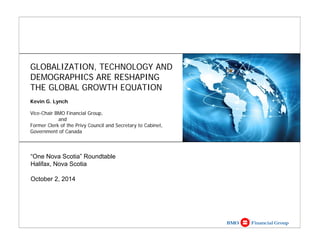 GLOBALIZATION, TECHNOLOGY AND 
DEMOGRAPHICS ARE RESHAPING 
THE GLOBAL GROWTH EQUATION 
Kevin G. Lynch 
Vice-Chair BMO Financial Group, 
and 
Former Clerk of the Privy Council and Secretary to Cabinet, 
Government of Canada 
“One Nova Scotia” Roundtable 
Halifax, Nova Scotia 
October 2, 2014 
 