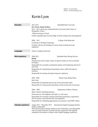 PHONE: (510) 292-8340
EMAIL: kevinlyon28@gmail.com

Kevin Lyon
Education

2011-2013
Humboldt State University
B.A. French, Studio Art Minor
2012 – 2013 school year studied abroad at University Paul-Valerie in
Montpellier, France
Offered tutoring in French
Further expanded upon my knowledge of metal working tools and equipment
2009 – 2011
College of the Redwoods
Certificate in Welding Technology
Familiar with the safe handling of various metal working tools and
equipment.

Languages

Fluent in English and French

Work experience

2008-2012
Humboldt State Dining Services
Barista
Prepared and served a high volume of espresso drinks as well as alcoholic
beverages.
Responsible for accurately counting the register at the beginning and end of
each shift
Responsible for maintaining and operating various coffee and espresso
machines.
Responsible for training and supervising new employees.
2005– 2006
Whole Foods Market Place
Deli Clerk
Responsible for preparing and serving various precooked meals.
Responsible for cleaning and maintaining a food serving safe environment.
2004 – 2005
Department of Motor Vehicles
Motor Vehicle Field Representative
Processed over 100 telephone calls daily in a call center.
Responsible for accurately relaying information pertaining to registration,
drivers licenses, and vehicular laws and regulations.
Responsible for scheduling appointments at customers’ local DMV offices.

Volunteer experience

August 2013 – December 2013
International English Language Institute
Student Ambassador
Welcomed foreign exchange students to the United States, provided guided
tours of campus and town, assisted with class registration and regularly
scheduled conversations to improve their English language acquisition.

 