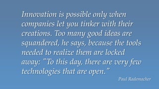 Innovation is possible only when
companies let you tinker with their
creations. Too many good ideas are
squandered, he says, because the tools
needed to realize them are locked
away: "To this day, there are very few
technologies that are open."
                              Paul Rademacher
 