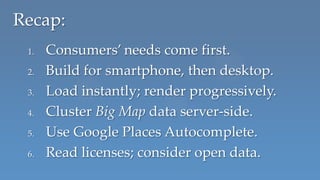 Recap:
 1.   Consumers’ needs come first.
 2.   Build for smartphone, then desktop.
 3.   Load instantly; render progressively.
 4.   Cluster Big Map data server-side.
 5.   Use Google Places Autocomplete.
 6.   Read licenses; consider open data.
 